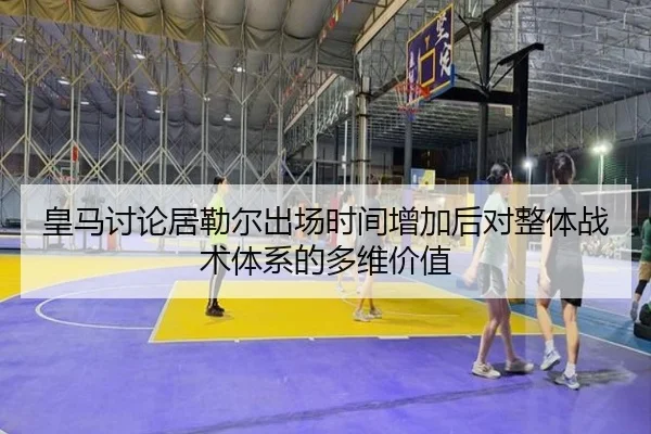 皇马讨论居勒尔出场时间增加后对整体战术体系的多维价值
