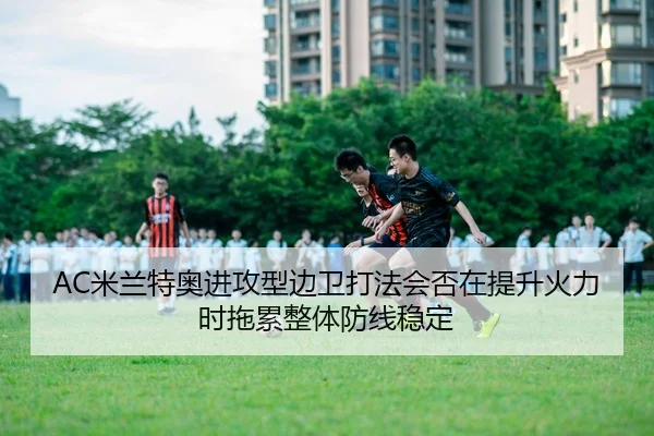 AC米兰特奥进攻型边卫打法会否在提升火力时拖累整体防线稳定