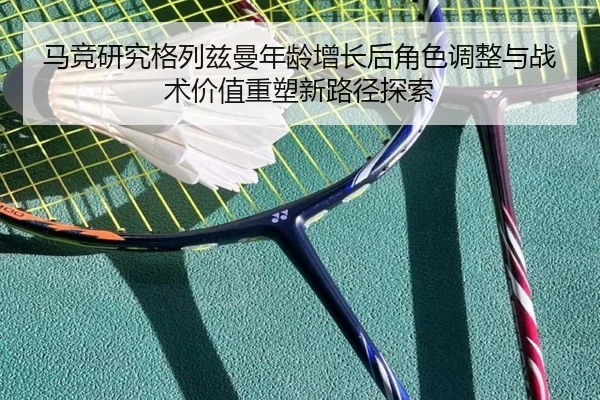 马竞研究格列兹曼年龄增长后角色调整与战术价值重塑新路径探索