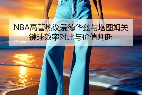 NBA高管热议爱德华兹与塔图姆关键球效率对比与价值判断