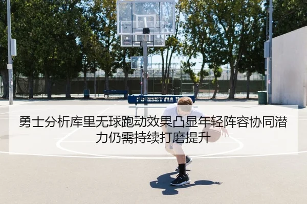 勇士分析库里无球跑动效果凸显年轻阵容协同潜力仍需持续打磨提升